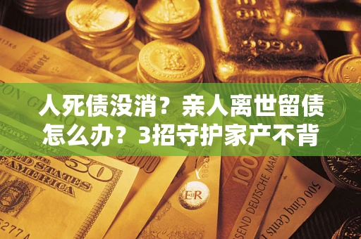 济南人死债没消？亲人离世留债怎么办？3招守护家产不背锅