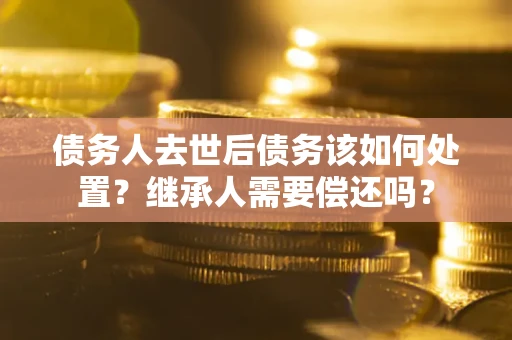 济南债务人去世后债务该如何处置？继承人需要偿还吗？
