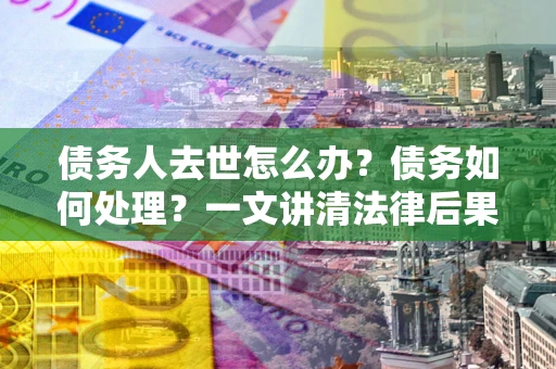济南债务人去世怎么办？债务如何处理？一文讲清法律后果