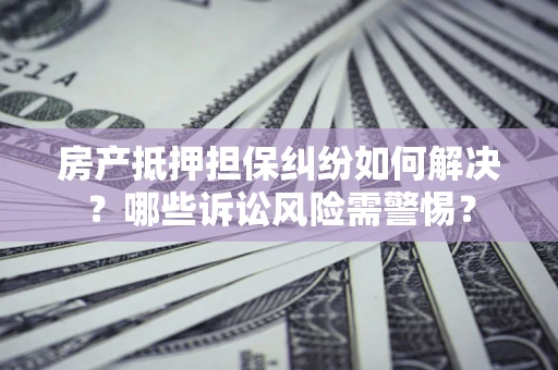 济南房产抵押担保纠纷如何解决？哪些诉讼风险需警惕？