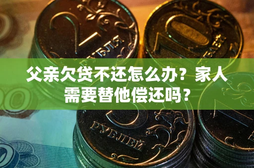 济南父亲欠贷不还怎么办？家人需要替他偿还吗？