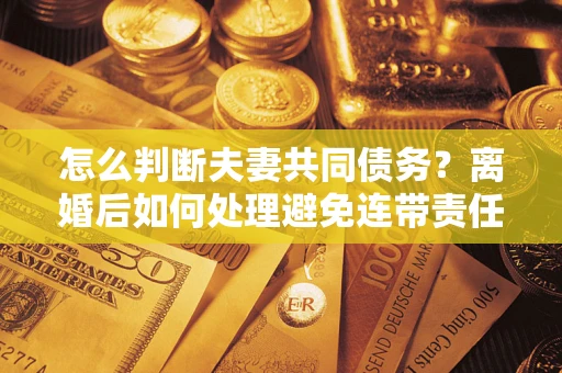 济南怎么判断夫妻共同债务？离婚后如何处理避免连带责任？
